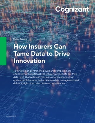 Digital Business
How Insurers Can
Tame Data to Drive
Innovation
To thrive among entrenched rivals and compete more
effectively with digital natives, insurers will need to get their
data right. That will mean moving to more responsive, AI-
enabled architectures that accelerate data management and
deliver insights that drive business performance.
October 2019
 