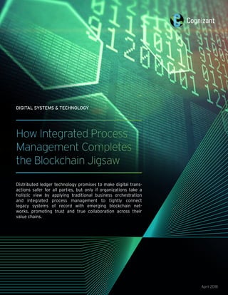 How Integrated Process
Management Completes
the Blockchain Jigsaw
Distributed ledger technology promises to make digital trans-
actions safer for all parties, but only if organizations take a
holistic view by applying traditional business orchestration
and integrated process management to tightly connect
legacy systems of record with emerging blockchain net-
works, promoting trust and true collaboration across their
value chains.
April 2018
DIGITAL SYSTEMS & TECHNOLOGY
 