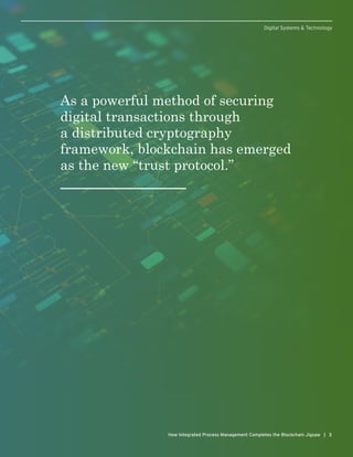As a powerful method of securing
digital transactions through
a distributed cryptography
framework, blockchain has emerged
as the new “trust protocol.”
3How Integrated Process Management Completes the Blockchain Jigsaw | 3
Digital Systems & Technology
 