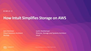 © 2019, Amazon Web Services, Inc. or its affiliates. All rights reserved.S U M M I T
How Intuit Simplifies Storage on AWS
Jens Dickmeis
Cloud Solutions Architect
NetApp
D E M 1 3 - S
Justin Stottlemyer
Director, Storage and Systems Architect
Intuit
 