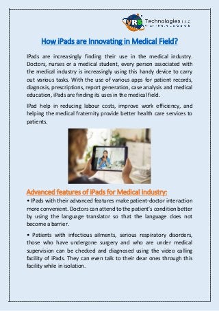 How iPads are Innovating in Medical Field?
IPads are increasingly finding their use in the medical industry.
Doctors, nurses or a medical student, every person associated with
the medical industry is increasingly using this handy device to carry
out various tasks. With the use of various apps for patient records,
diagnosis, prescriptions, report generation, case analysis and medical
education, iPads are finding its uses in the medical field.
IPad help in reducing labour costs, improve work efficiency, and
helping the medical fraternity provide better health care services to
patients.
Advanced features of iPads for Medical industry:
• IPads with their advanced features make patient-doctor interaction
more convenient. Doctors can attend to the patient’s condition better
by using the language translator so that the language does not
become a barrier.
• Patients with infectious ailments, serious respiratory disorders,
those who have undergone surgery and who are under medical
supervision can be checked and diagnosed using the video calling
facility of iPads. They can even talk to their dear ones through this
facility while in isolation.
 