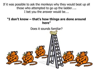 If it was possible to ask the monkeys why they would beat up all those who attempted to go up the ladder….. I bet you the answer would be…. “ I don’t know – that’s how things are done around here” Does it sounds familiar? 
