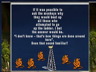 If it was possible to  ask the monkeys why  they would beat up  all those who attempted to go up the ladder. I bet the answer would be. “I don’t know – that’s how things are done around  here". Does that sound familiar? 