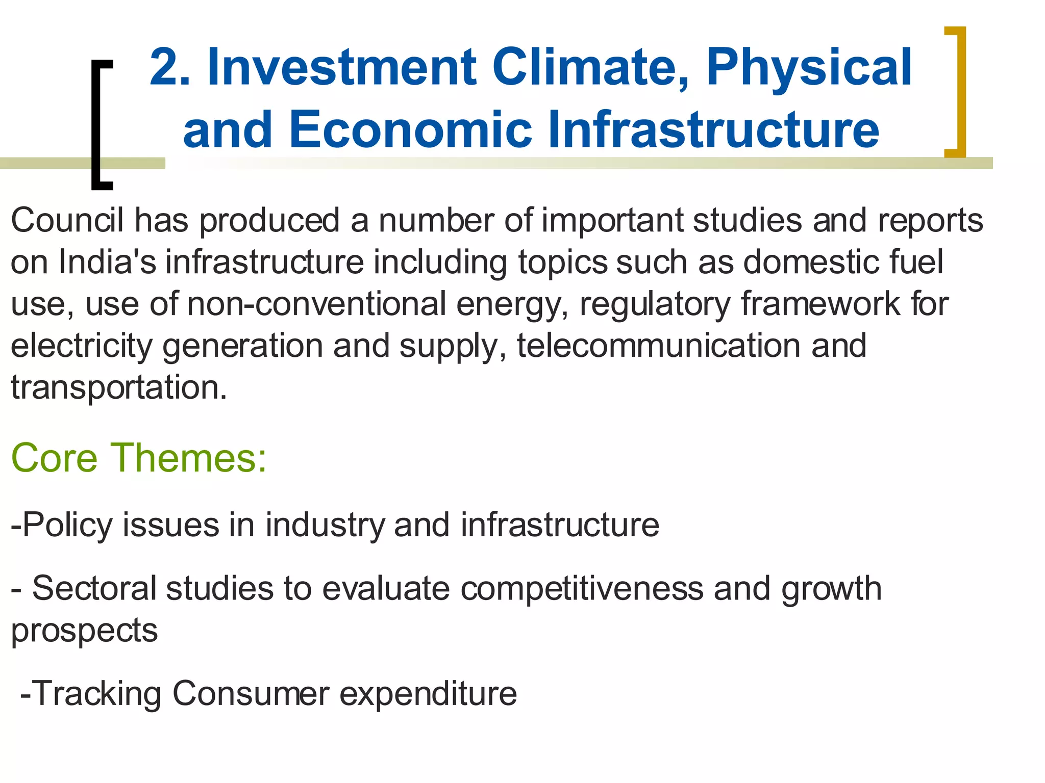 2. Investment Climate, Physical and Economic Infrastructure Council has produced a number of important studies and reports on India's infrastructure including topics such as domestic fuel use, use of non-conventional energy, regulatory framework for electricity generation and supply, telecommunication and transportation.  Core Themes: -Policy issues in industry and infrastructure - Sectoral studies to evaluate competitiveness and growth prospects -Tracking Consumer expenditure   