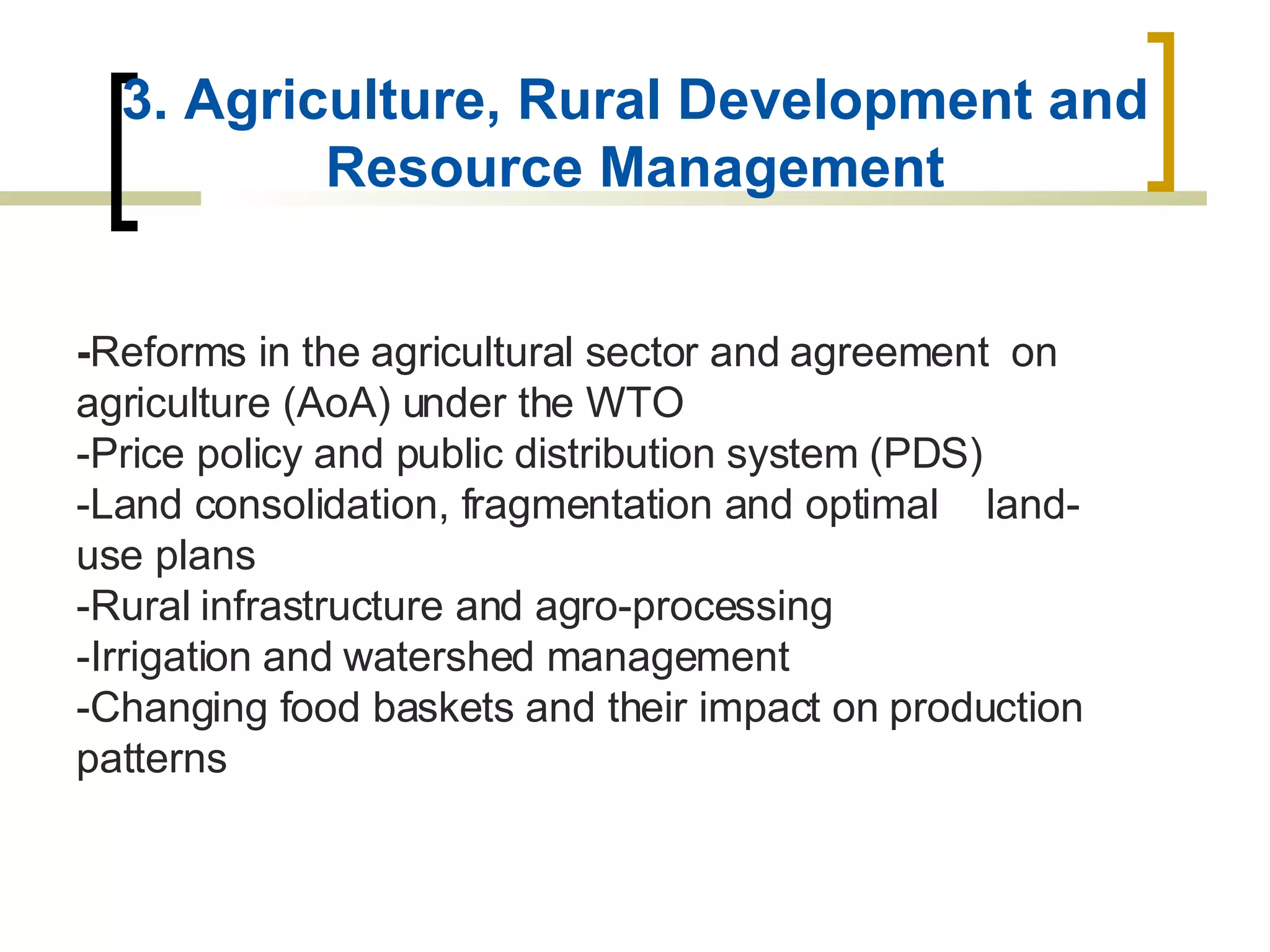 3. Agriculture, Rural Development and Resource Management - Reforms in the agricultural sector and agreement  on agriculture (AoA) under the WTO -Price policy and public distribution system (PDS) -Land consolidation, fragmentation and optimal  land-use plans -Rural infrastructure and agro-processing -Irrigation and watershed management -Changing food baskets and their impact on production patterns 