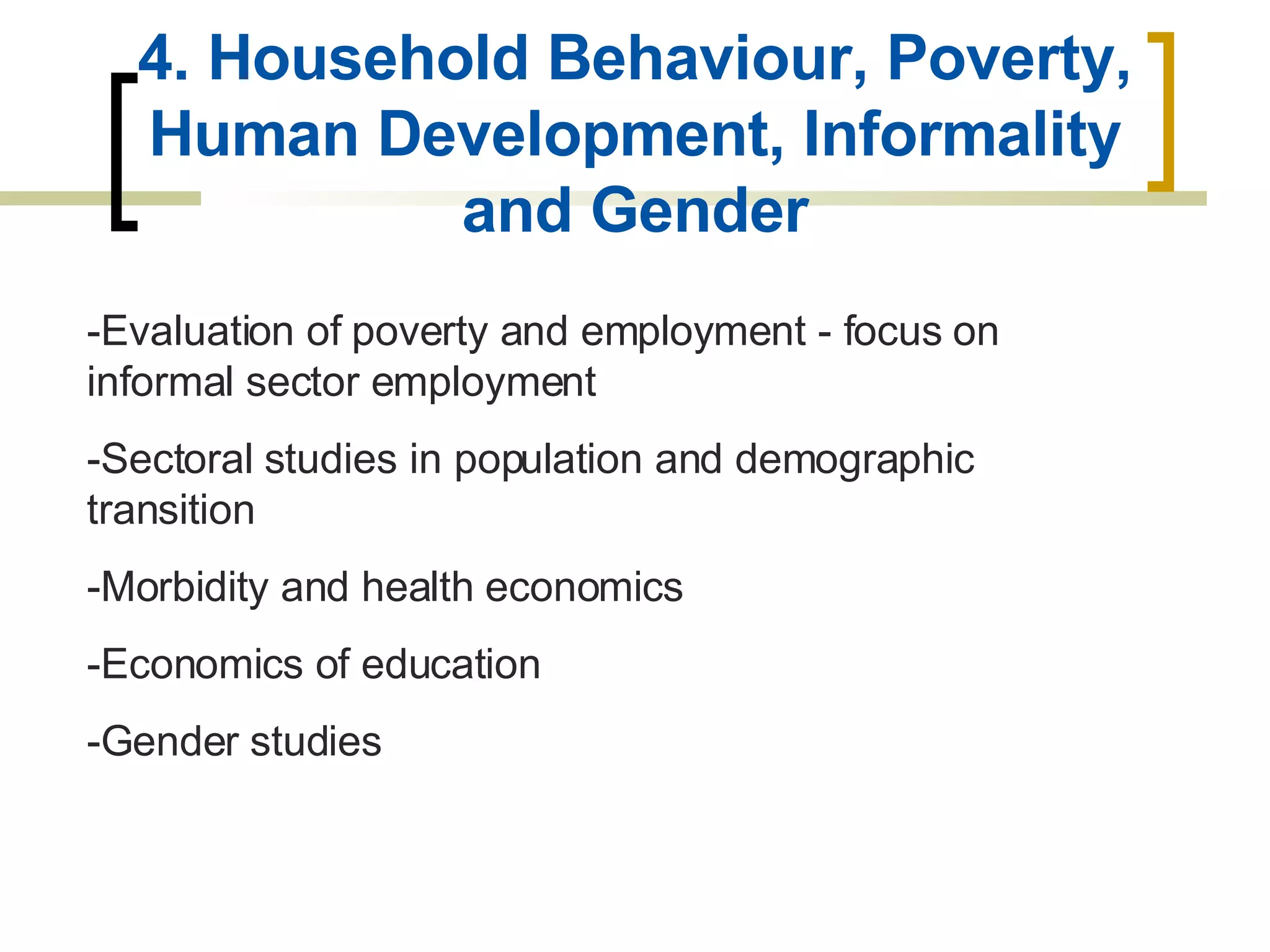 4. Household Behaviour, Poverty, Human Development, Informality and Gender -Evaluation of poverty and employment - focus on informal sector employment -Sectoral studies in population and demographic transition -Morbidity and health economics -Economics of education -Gender studies 