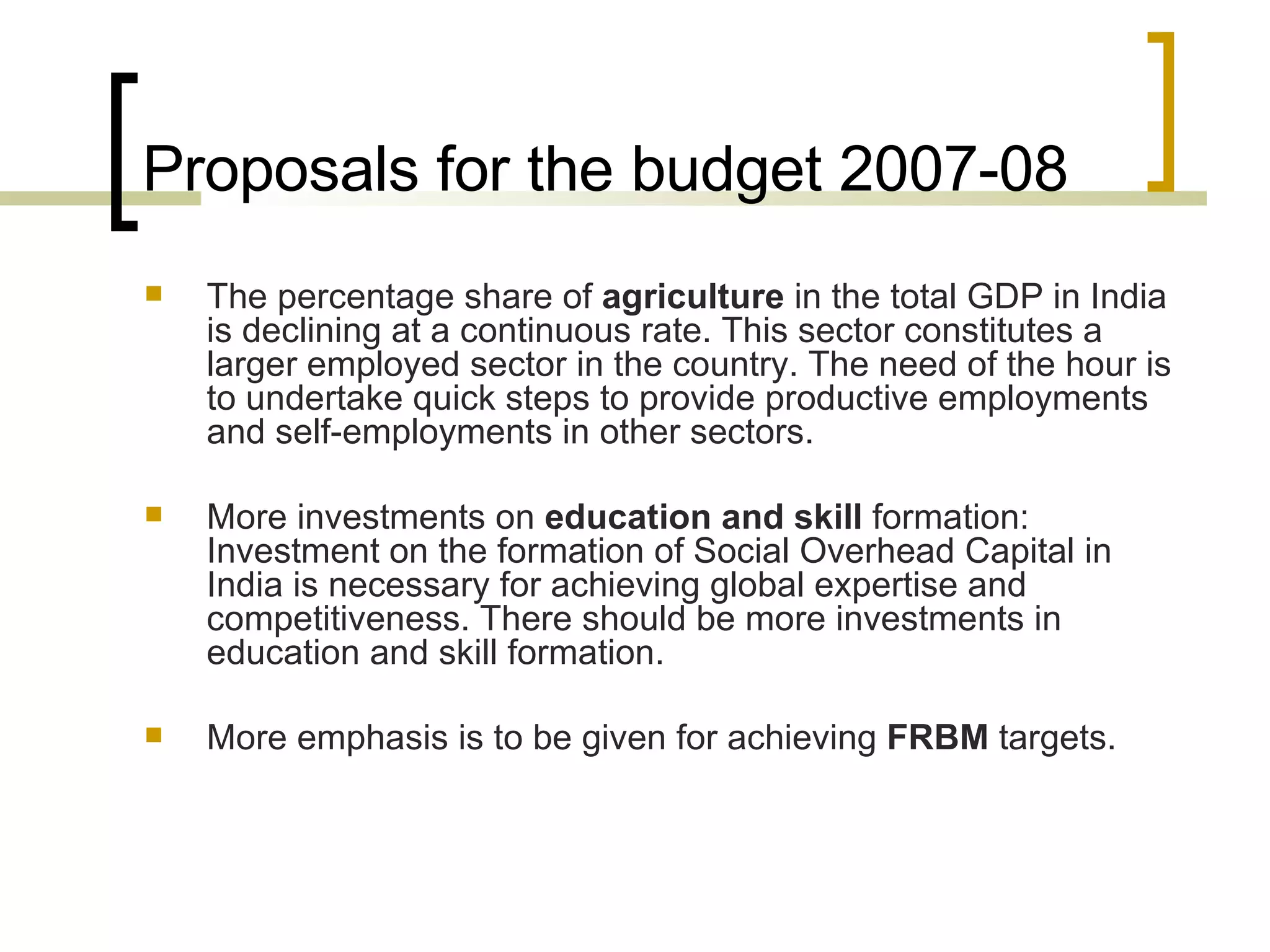 Proposals for the budget 2007-08 The percentage share of  agriculture  in the total GDP in India is declining at a continuous rate. This sector constitutes a larger employed sector in the country. The need of the hour is to undertake quick steps to provide productive employments and self-employments in other sectors.  More investments on  education and skill  formation: Investment on the formation of Social Overhead Capital in India is necessary for achieving global expertise and competitiveness. There should be more investments in education and skill formation.  More emphasis is to be given for achieving  FRBM  targets.  