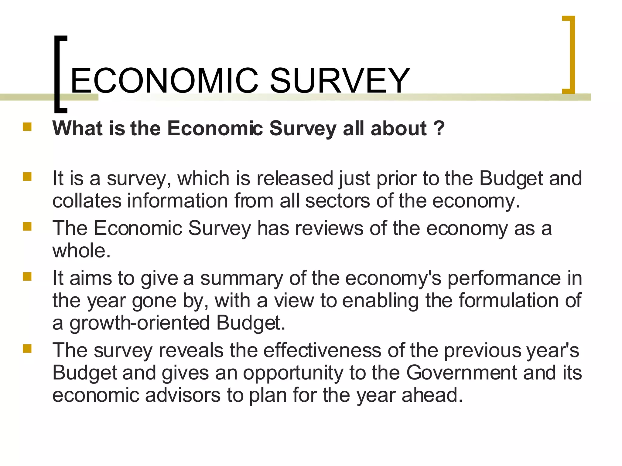 ECONOMIC SURVEY What is the Economic Survey all about ?  It is a survey, which is released just prior to the Budget and collates information from all sectors of the economy.  The Economic Survey has reviews of the economy as a whole. It aims to give a summary of the economy's performance in the year gone by, with a view to enabling the formulation of a growth-oriented Budget.  The survey reveals the effectiveness of the previous year's Budget and gives an opportunity to the Government and its economic advisors to plan for the year ahead.  
