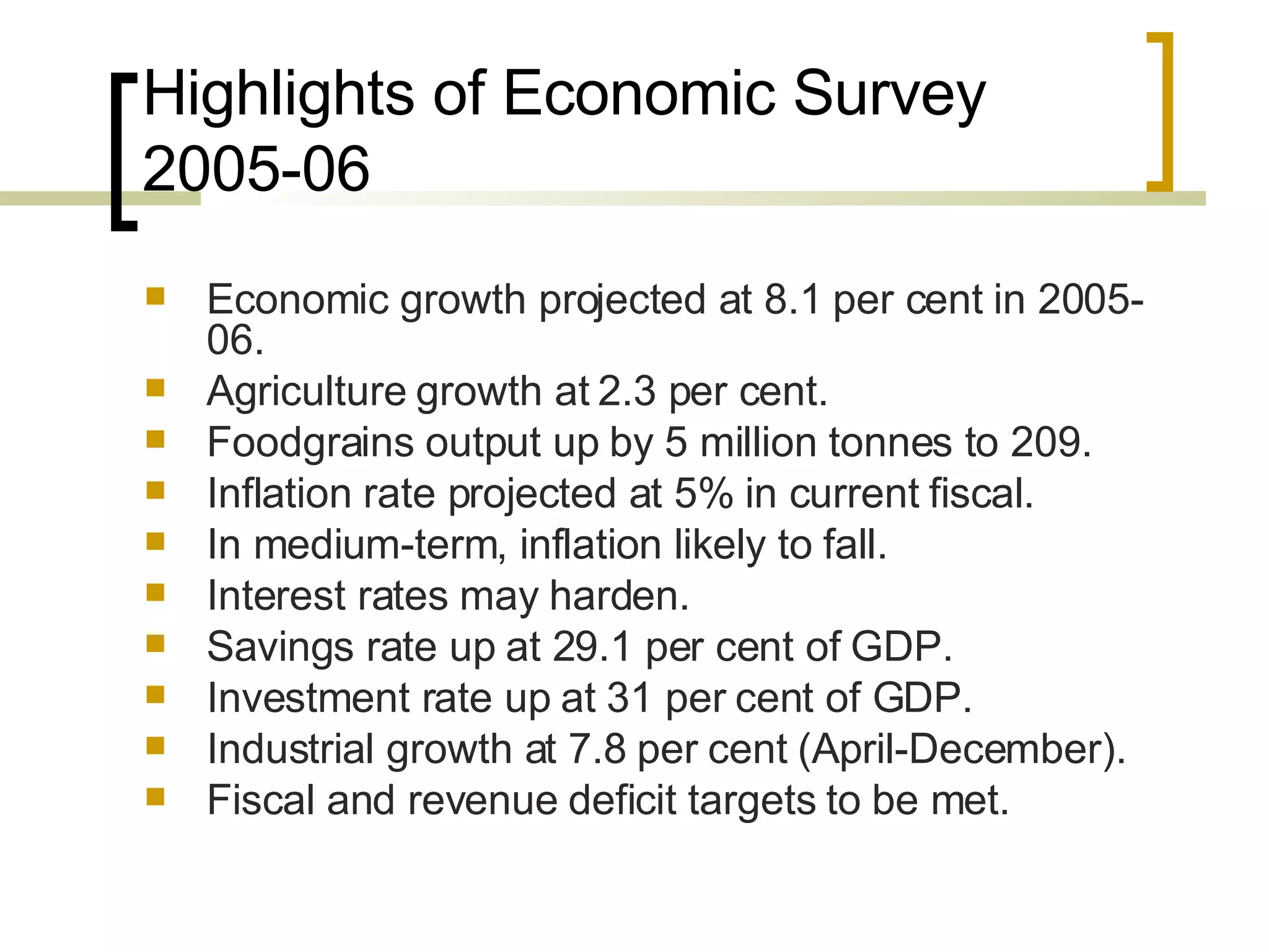 Highlights of Economic Survey 2005-06 Economic growth projected at 8.1 per cent in 2005-06.  Agriculture growth at 2.3 per cent.  Foodgrains output up by 5 million tonnes to 209.  Inflation rate projected at 5% in current fiscal.  In medium-term, inflation likely to fall.  Interest rates may harden.  Savings rate up at 29.1 per cent of GDP.  Investment rate up at 31 per cent of GDP.  Industrial growth at 7.8 per cent (April-December).  Fiscal and revenue deficit targets to be met.  