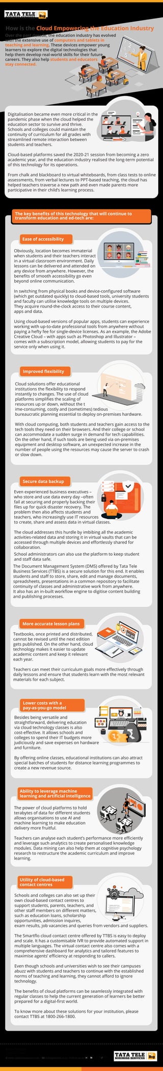 #TimeToDoBig
1800-266-1800
www.tatatelebusiness.com | dobig@tatatel.co.in | Follow us on
The key beneﬁts of this technology that will continue to
transform education and ed-tech are:
How is the Cloud Empowering the Education Industry
Over the past decade, the education industry has evolved
with the extensive use of computers and tablets in
teaching and learning. These devices empower young
learners to explore the digital technologies that
help them develop real-world skills for their future
careers. They also help students and educators
stay connected.
Digitalisation became even more critical in the
pandemic phase when the cloud helped the
education sector to survive and thrive.
Schools and colleges could maintain the
continuity of curriculum for all grades with
streamlined remote interaction between
students and teachers.
Cloud-based platforms saved the 2020-21 session from becoming a zero
academic year, and the education industry realised the long-term potential
of this technology for its operations.
From chalk and blackboard to virtual whiteboards, from class tests to online
assessments, from verbal lectures to PPT-based teaching, the cloud has
helped teachers traverse a new path and even made parents more
participative in their child’s learning process.
Ease of accessibility
Improved ﬂexibility
Secure data backup
More accurate lesson plans
Lower costs with a
pay-as-you-go model
Ease of accessibility
Obviously, location becomes immaterial
when students and their teachers interact
in a virtual classroom environment. Daily
lessons can be delivered and attended on
any device from anywhere. However, the
beneﬁts of smooth accessibility go even
beyond online communication.
In switching from physical books and device-conﬁgured software
(which get outdated quickly) to cloud-based tools, university students
and faculty can utilise knowledge tools on multiple devices.
They acquire round-the-clock access to their course content,
apps and data.
Using cloud-based versions of popular apps, students can experience
working with up-to-date professional tools from anywhere without
paying a hefty fee for single-device licenses. As an example, the Adobe
Creative Cloud – with apps such as Photoshop and Illustrator –
comes with a subscription model, allowing students to pay for the
service only when using it.
Cloud solutions oﬀer educational
institutions the ﬂexibility to respond
instantly to changes. The use of cloud
platforms simpliﬁes the scaling of
resources up or down, without the t
ime-consuming, costly and (sometimes) tedious
bureaucratic planning essential to deploy on-premises hardware.
With cloud computing, both students and teachers gain access to the
tech tools they need on their browsers. And their college or school
can accommodate a sudden surge in demand for tech capabilities.
On the other hand, if such tools are being used via on-premises
equipment and desktop software, an unexpected increase in the
number of people using the resources may cause the server to crash
or slow down.
Even experienced business executives –
who store and use data every day –often
fail at securing and properly backing their
ﬁles up for quick disaster recovery. The
problem then also aﬀects students and
teachers, who increasingly use IT resources
to create, share and assess data in virtual classes.
The cloud addresses this hurdle by imbibing all the academic
activities-related data and storing it in virtual vaults that can be
accessed through multiple devices and eﬀortlessly shared for
collaboration.
Textbooks, once printed and distributed,
cannot be revised until the next edition
gets published. On the other hand, cloud
technology makes it easier to update
academic content and keep it relevant
each year.
Teachers can meet their curriculum goals more eﬀectively through
daily lessons and ensure that students learn with the most relevant
materials for each subject.
Besides being versatile and
straightforward, delivering education
via cloud technology classes is also
cost-eﬀective. It allows schools and
colleges to spend their IT budgets more
judiciously and save expenses on hardware
and furniture.
By oﬀering online classes, educational institutions can also attract
special batches of students for distance learning programmes to
create a new revenue source.
The power of cloud platforms to hold
terabytes of data for diﬀerent students
allows organisations to use AI and
machine learning to make education
delivery more fruitful.
Teachers can analyse each student’s performance more eﬃciently
and leverage such analytics to create personalised knowledge
modules. Data mining can also help them at cognitive psychology
research to restructure the academic curriculum and improve
learning.
School administrators can also use the platform to keep student
and staﬀ data safe.
The Document Management System (DMS) oﬀered by Tata Tele
Business Services (TTBS) is a secure solution for this end. It enables
students and staﬀ to store, share, edit and manage documents,
spreadsheets, presentations in a common repository to facilitate
continuity of classes and administrative work from anywhere.
It also has an in-built workﬂow engine to digitise content building
and publishing processes.
Ability to leverage machine
learning and artiﬁcial intelligence
Utility of cloud-based
contact centres
Schools and colleges can also set up their
own cloud-based contact centres to
support students, parents, teachers, and
other staﬀ members on diﬀerent matters,
such as education loans, scholarship
opportunities, admission inquires,
exam results, job vacancies and queries from vendors and suppliers.
The Smartﬂo cloud contact centre oﬀered by TTBS is easy to deploy
and scale. It has a customisable IVR to provide automated support in
multiple languages. The virtual contact centre also comes with a
comprehensive dashboard for analytics and tailored features to
maximise agents’ eﬃciency at responding to callers.
Even though schools and universities wish to see their campuses
abuzz with students and teachers to continue with the established
norms of teaching and learning, they cannot aﬀord to ignore
technology.
The beneﬁts of cloud platforms can be seamlessly integrated with
regular classes to help the current generation of learners be better
prepared for a digital-ﬁrst world.
To know more about these solutions for your institution, please
contact TTBS at 1800-266-1800.
 