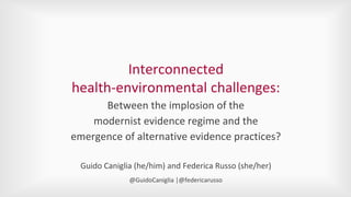 Interconnected
health-environmental challenges:
Between the implosion of the
modernist evidence regime and the
emergence of alternative evidence practices?
Guido Caniglia (he/him) and Federica Russo (she/her)
@GuidoCaniglia |@federicarusso
 