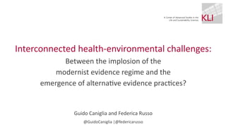 Interconnected health-environmental challenges:
Between the implosion of the
modernist evidence regime and the
emergence of alterna
ti
ve evidence prac
ti
ces?
Guido Caniglia and Federica Russo
@GuidoCaniglia |@federicarusso
 