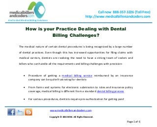 End to End Medical Billing Solutions
Call now 888-357-3226 (Toll Free)
http://www.medicalbillersandcoders.com
www.medicalbillersandcoders.com
Copyright ©-2013 MBC. All Rights Reserved.
Page 1 of 6
How is your Practice Dealing with Dental
Billing Challenges?
The medical nature of certain dental procedures is being recognized by a large number
of dental practices. Even though this has increased opportunities for filing claims with
medical carriers, dentists are realizing the need to have a strong team of coders and
billers who can handle all the requirements and billing challenges with precision-
 Procedure of getting a medical billing service reimbursed by an insurance
company can be quite frustrating for dentists
 From forms and systems for electronic submission to rules and insurance policy
coverage, medical billing is different from a standard dental billing process
 For various procedures, dentists require pre-authorization for getting paid
 