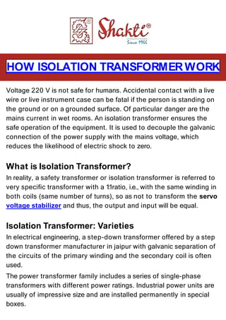 HOW ISOLATION TRANSFORMERWORK
Voltage 220 V is not safe for humans. Accidental contact with a live
wire or live instrument case can be fatal if the person is standing on
the ground or on a grounded surface. Of particular danger are the
mains current in wet rooms. An isolation transformer ensures the
safe operation of the equipment. It is used to decouple the galvanic
connection of the power supply with the mains voltage, which
reduces the likelihood of electric shock to zero.
What is Isolation Transformer?
In reality, a safety transformer or isolation transformer is referred to
very specific transformer with a 1:1ratio, i.e., with the same winding in
both coils (same number of turns), so as not to transform the servo
voltage stabilizer and thus, the output and input will be equal.
Isolation Transformer: Varieties
In electrical engineering, a step-down transformer offered by a step
down transformer manufacturer in jaipur with galvanic separation of
the circuits of the primary winding and the secondary coil is often
used.
The power transformer family includes a series of single-phase
transformers with different power ratings. Industrial power units are
usually of impressive size and are installed permanently in special
boxes.
 