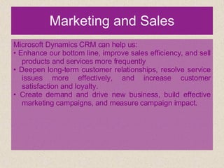 Marketing and Sales Microsoft Dynamics CRM can help us: •  Enhance our bottom line, improve sales efficiency, and sell products and services more frequently •  Deepen long-term customer relationships, resolve service issues more effectively, and increase customer satisfaction and loyalty. •  Create demand and drive new business, build effective marketing campaigns, and measure campaign impact. 