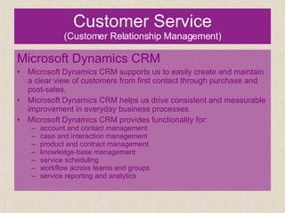 Customer Service (Customer Relationship Management) Microsoft Dynamics CRM Microsoft Dynamics CRM supports us to easily create and maintain a clear view of customers from first contact through purchase and post-sales. Microsoft Dynamics CRM helps us drive consistent and measurable improvement in everyday business processes. Microsoft Dynamics CRM provides functionality for: account and contact management case and interaction management product and contract management knowledge-base management service scheduling workflow across teams and groups service reporting and analytics 
