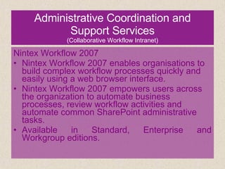 Administrative Coordination and Support Services (Collaborative Workflow Intranet) Nintex Workflow 2007 Nintex Workflow 2007 enables organisations to build complex workflow processes quickly and easily using a web browser interface.  Nintex Workflow 2007 empowers users across the organization to automate business processes, review workflow activities and automate common SharePoint administrative tasks. Available in Standard, Enterprise and Workgroup editions. 