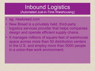 Inbound Logistics (Automated Just-in-Time Warehousing) eg. newbreed.com New Breed is a privately held, third-party logistics services provider that helps companies design and operate efficient supply chains.  It manages millions of square feet of warehouse space across more than 50 distribution centers in the U.S. and employ more than 5000 people in a union-free work environment. 