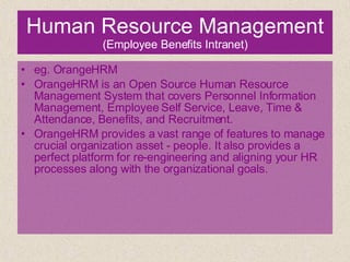 Human Resource Management  (Employee Benefits Intranet) eg. OrangeHRM OrangeHRM is an Open Source Human Resource Management System that covers Personnel Information Management, Employee Self Service, Leave, Time & Attendance, Benefits, and Recruitment. OrangeHRM provides a vast range of features to manage crucial organization asset - people. It also provides a perfect platform for re-engineering and aligning your HR processes along with the organizational goals. 