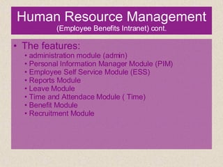 Human Resource Management  (Employee Benefits Intranet) cont. The features: •  administration module (admin) •  Personal Information Manager Module (PIM) •  Employee Self Service Module (ESS) •  Reports Module •  Leave Module •  Time and Attendace Module ( Time) •  Benefit Module •  Recruitment Module 