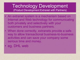 Technology Development (Product Development Extranet with Partners) An extranet system is a mechanism based on Internet and Web technology for communicating both privately and selectively with your customers and business partners. When done correctly, extranets provide a safe way to allow transactional business-to-business activities and can save your company some serious time and money. eg. DHL web 