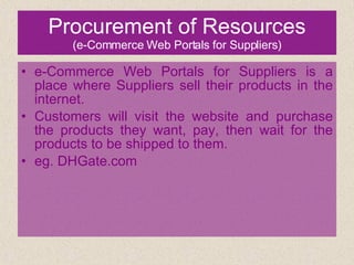 Procurement of Resources (e-Commerce Web Portals for Suppliers) e-Commerce Web Portals for Suppliers is a place where Suppliers sell their products in the internet.  Customers will visit the website and purchase the products they want, pay, then wait for the products to be shipped to them. eg. DHGate.com 