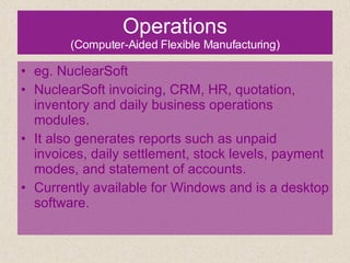 Operations (Computer-Aided Flexible Manufacturing) eg. NuclearSoft NuclearSoft invoicing, CRM, HR, quotation, inventory and daily business operations modules.  It also generates reports such as unpaid invoices, daily settlement, stock levels, payment modes, and statement of accounts.  Currently available for Windows and is a desktop software. 
