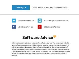 Read Report

Read about our findings in more detail.

@SoftwareAdvice

/company/software-advice

/SoftwareAdvice

@SoftwareAdvice

Software Advice is a trusted resource for software buyers. The company's website,
www.softwareadvice.com, provides detailed reviews, comparisons and research to
help organizations choose the right software. Meanwhile, the company’s team of
software analysts provide free telephone consultations to help each software buyer
identify systems that best fit their needs. In the process, Software Advice connects
software buyers and sellers, generating high-quality opportunities for software
vendors.

 