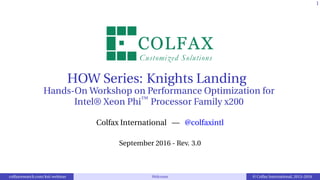 1
HOW Series: Knights Landing
Hands-On Workshop on Performance Optimization for
Intel® Xeon Phi™
Processor Family x200
Colfax International — @colfaxintl
September 2016 - Rev. 3.0
colfaxresearch.com/knl-webinar Welcome © Colfax International, 2013–2016
 