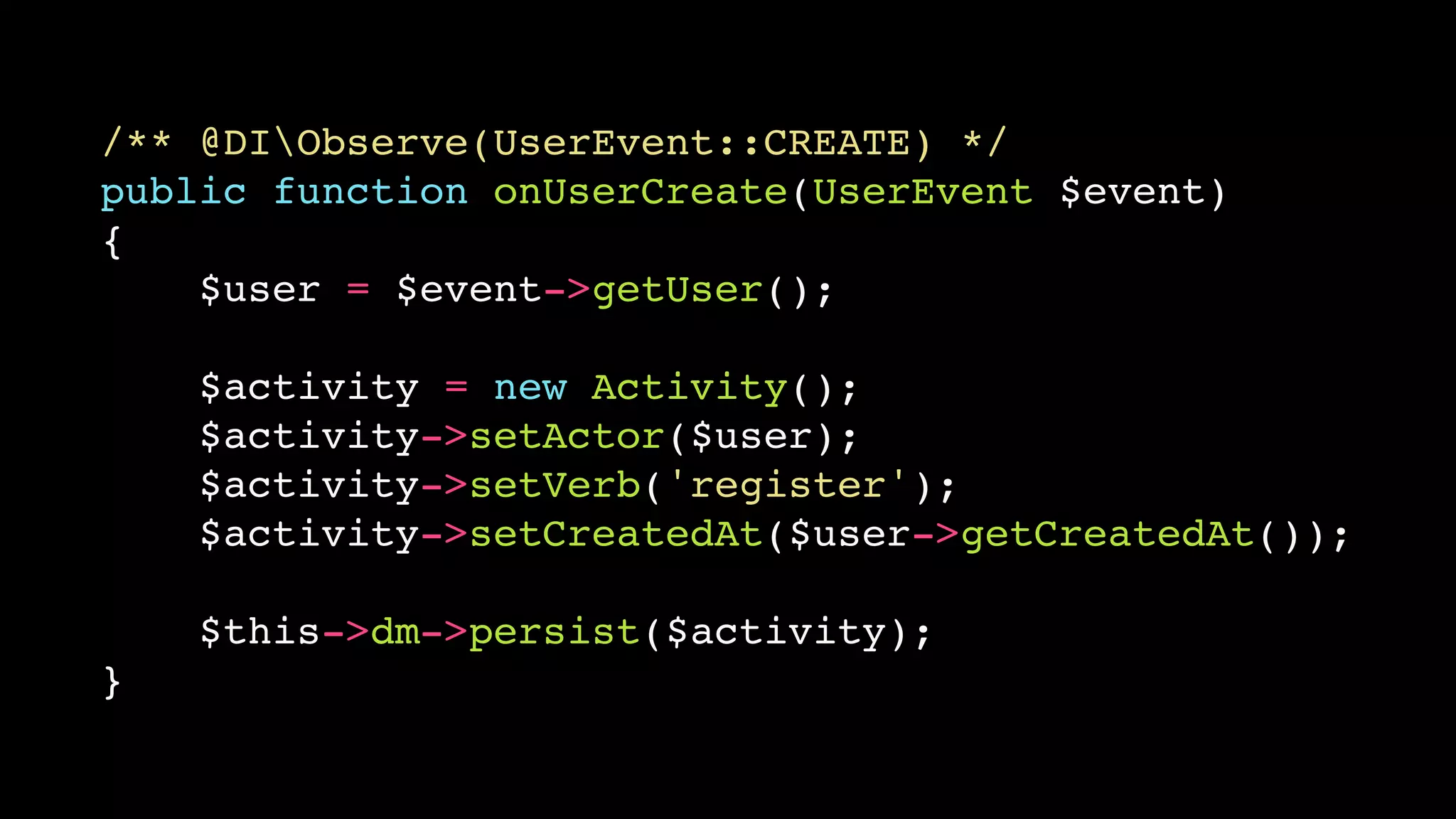 /** @DIObserve(UserEvent::CREATE) */ 
public function onUserCreate(UserEvent $event) 
{ 
$user = $event->getUser(); 
$activity = new Activity(); 
$activity->setActor($user); 
$activity->setVerb('register'); 
$activity->setCreatedAt($user->getCreatedAt()); 
$this->dm->persist($activity); 
} 
 