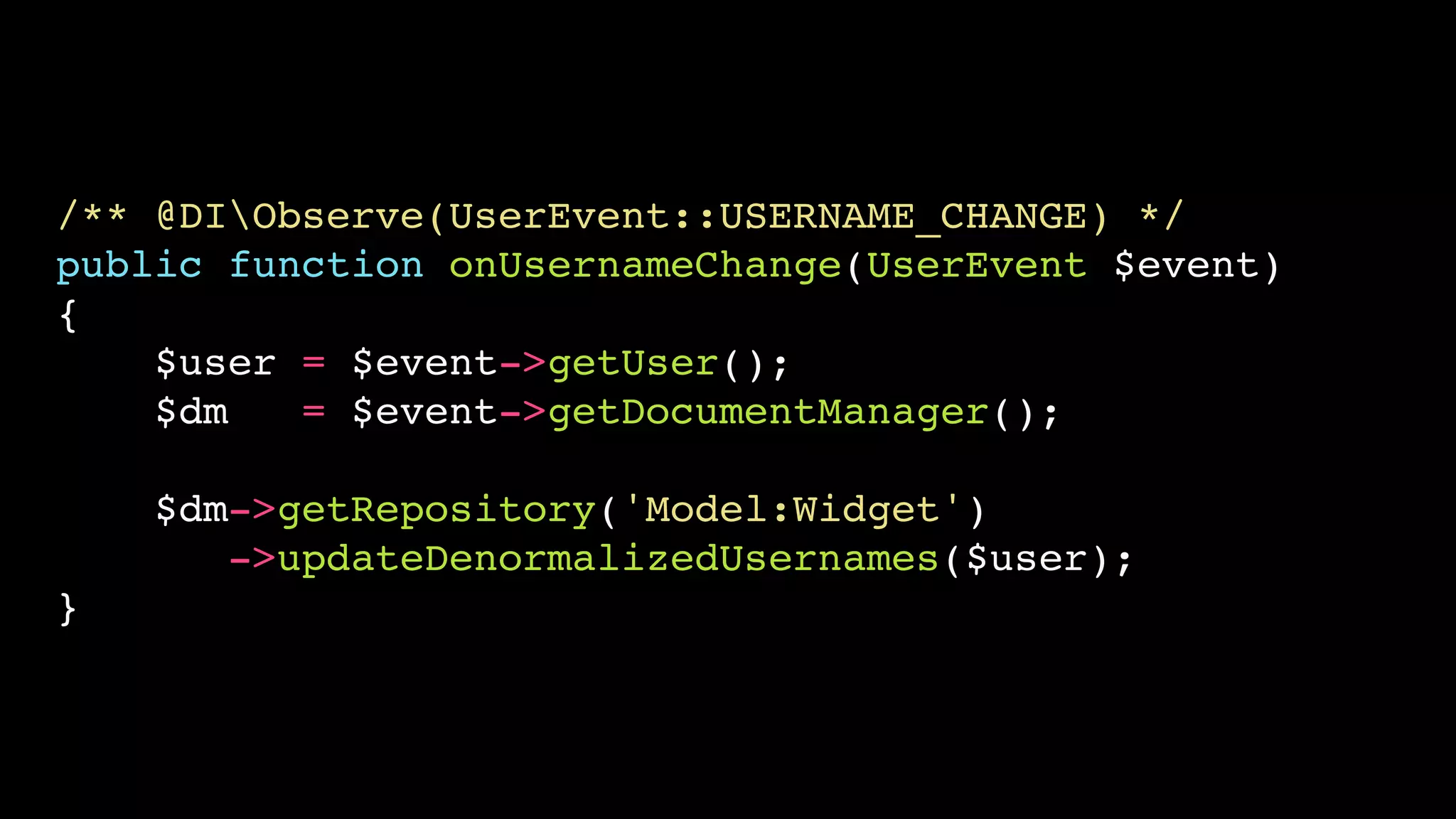 /** @DIObserve(UserEvent::USERNAME_CHANGE) */ 
public function onUsernameChange(UserEvent $event) 
{ 
$user = $event->getUser(); 
$dm = $event->getDocumentManager(); 
$dm->getRepository('Model:Widget') 
->updateDenormalizedUsernames($user); 
} 
 