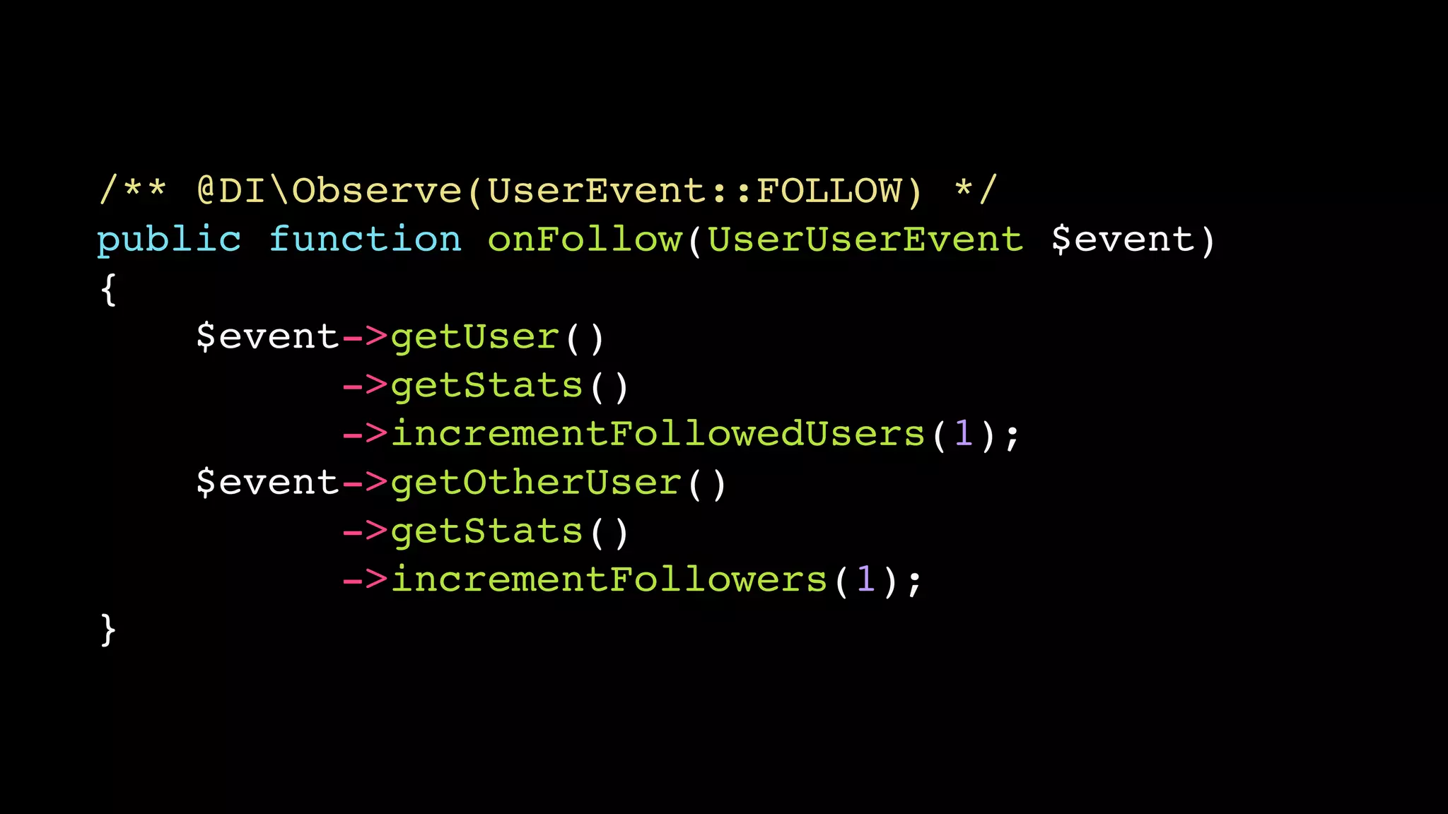 /** @DIObserve(UserEvent::FOLLOW) */ 
public function onFollow(UserUserEvent $event) 
{ 
$event->getUser() 
->getStats() 
->incrementFollowedUsers(1); 
$event->getOtherUser() 
->getStats() 
->incrementFollowers(1); 
} 
 