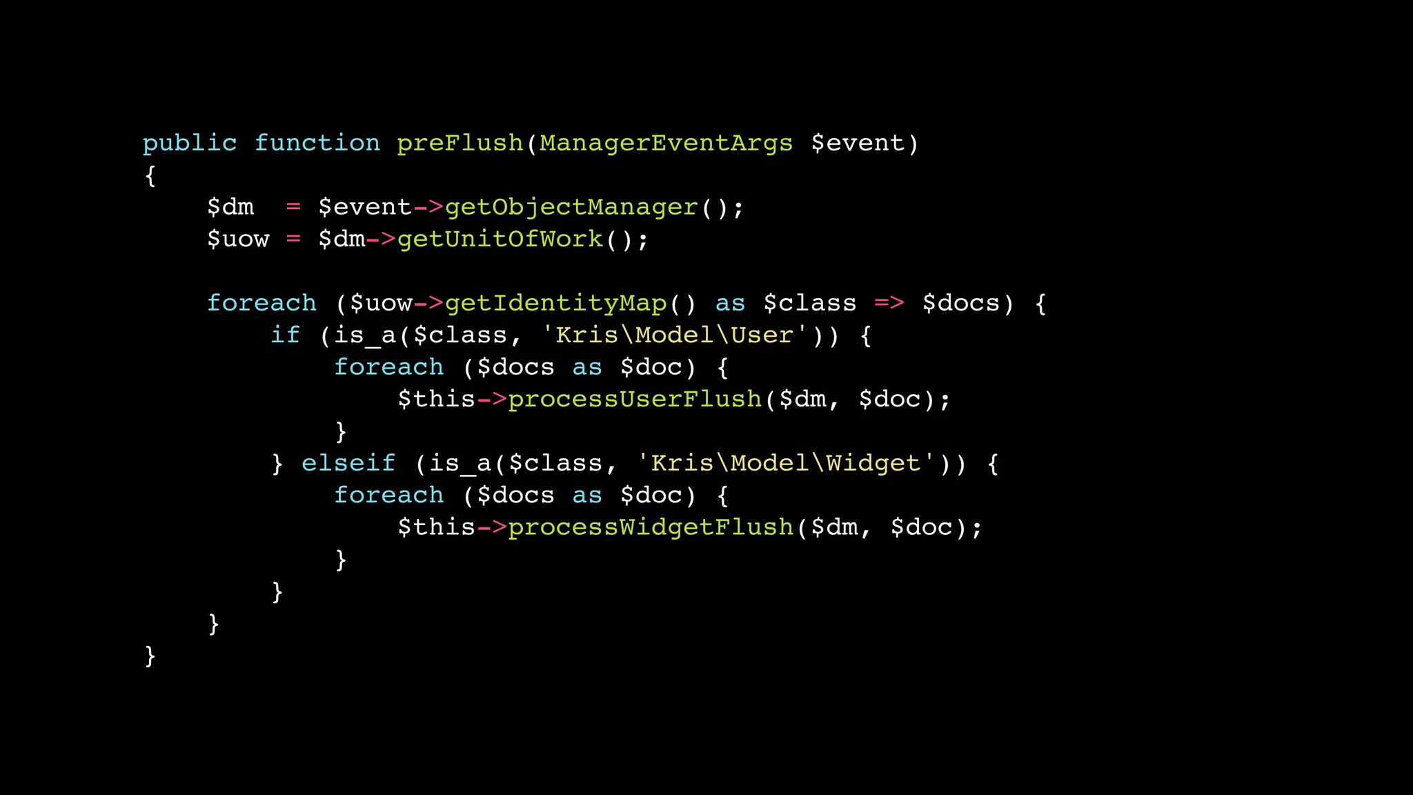 public function preFlush(ManagerEventArgs $event) 
{ 
$dm = $event->getObjectManager(); 
$uow = $dm->getUnitOfWork(); 
foreach ($uow->getIdentityMap() as $class => $docs) { 
if (is_a($class, 'KrisModelUser')) { 
foreach ($docs as $doc) { 
$this->processUserFlush($dm, $doc); 
} 
} elseif (is_a($class, 'KrisModelWidget')) { 
foreach ($docs as $doc) { 
$this->processWidgetFlush($dm, $doc); 
} 
} 
} 
} 
 
