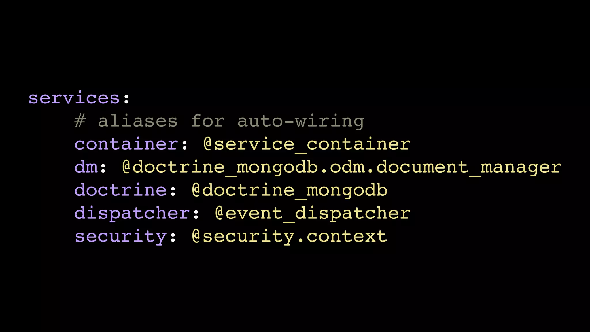 services: 
# aliases for auto-wiring 
container: @service_container 
dm: @doctrine_mongodb.odm.document_manager 
doctrine: @doctrine_mongodb 
dispatcher: @event_dispatcher 
security: @security.context 
 