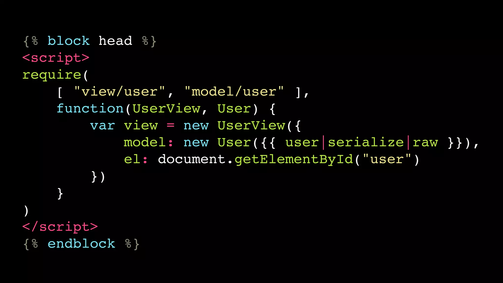{% block head %} 
<script> 
require( 
[ "view/user", "model/user" ], 
function(UserView, User) { 
var view = new UserView({ 
model: new User({{ user|serialize|raw }}), 
el: document.getElementById("user") 
}) 
} 
) 
</script> 
{% endblock %} 
 