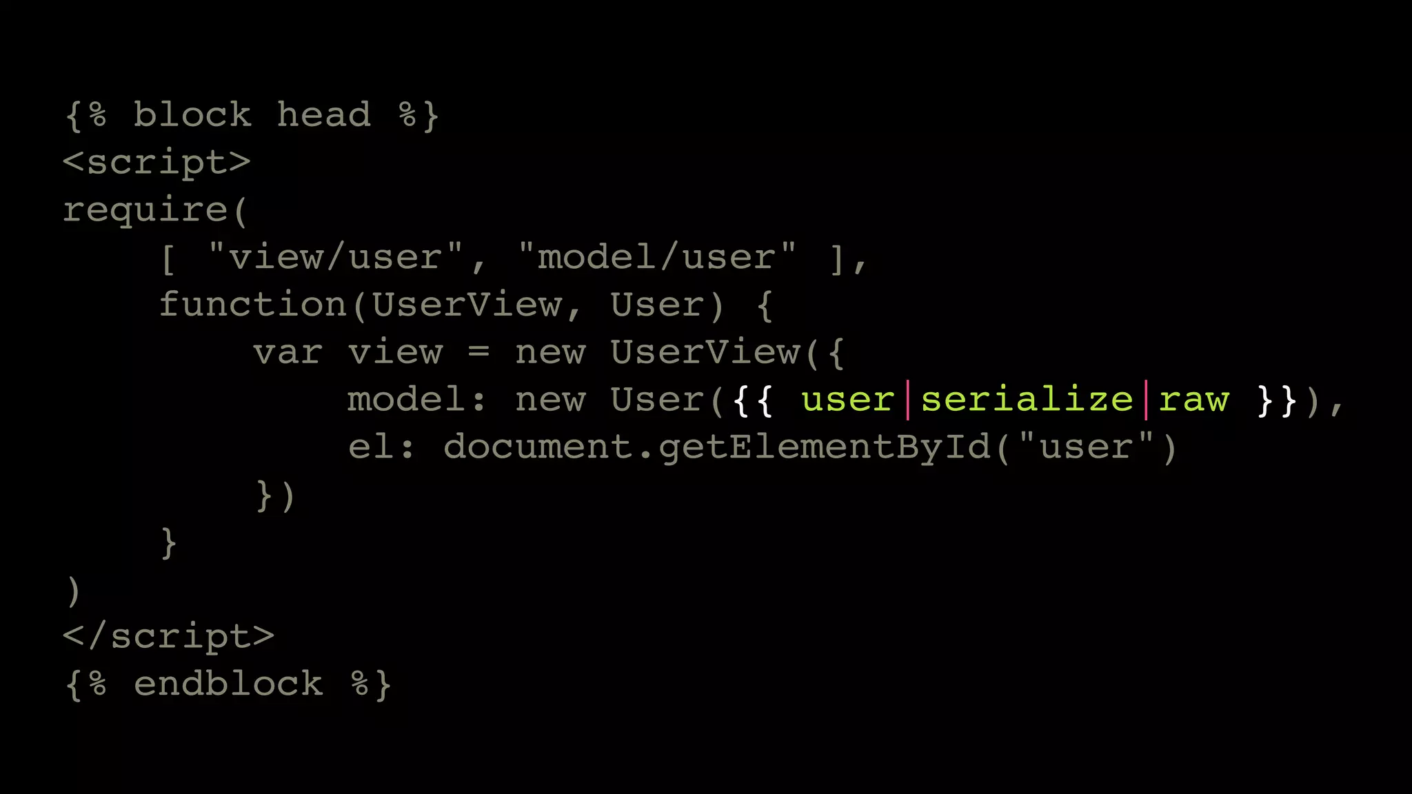 {% block head %} 
<script> 
require( 
[ "view/user", "model/user" ], 
function(UserView, User) { 
var view = new UserView({ 
model: new User({{ user|serialize|raw }}), 
el: document.getElementById("user") 
}) 
} 
) 
</script> 
{% endblock %} 
 