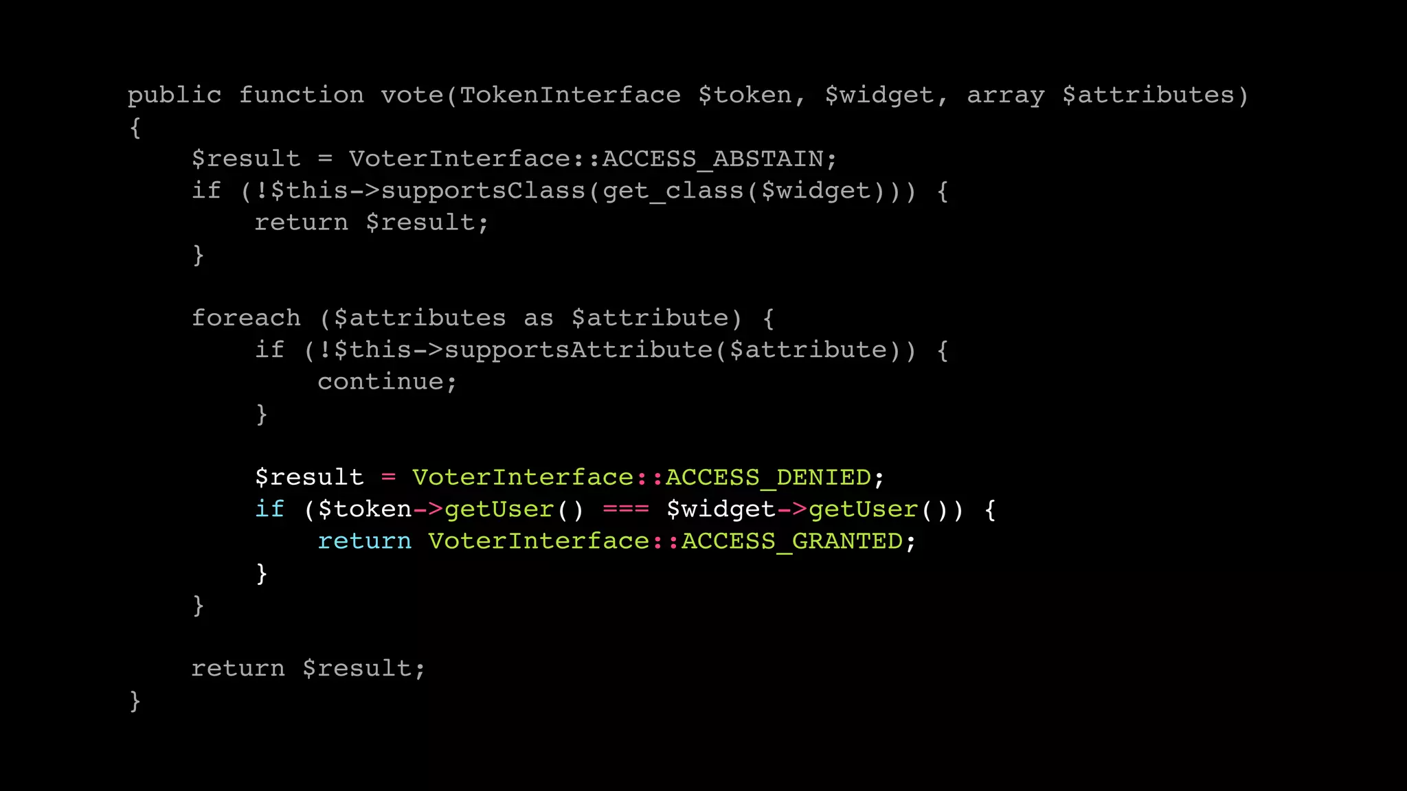 public function vote(TokenInterface $token, $widget, array $attributes) 
{ 
$result = VoterInterface::ACCESS_ABSTAIN; 
if (!$this->supportsClass(get_class($widget))) { 
return $result; 
} 
foreach ($attributes as $attribute) { 
if (!$this->supportsAttribute($attribute)) { 
continue; 
} 
$result = VoterInterface::ACCESS_DENIED; 
if ($token->getUser() === $widget->getUser()) { 
return VoterInterface::ACCESS_GRANTED; 
} 
} 
return $result; 
} 
 