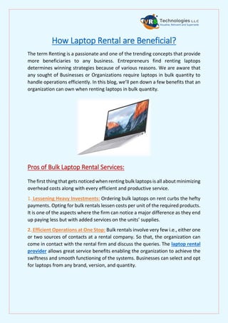 How Laptop Rental are Beneficial?
The term Renting is a passionate and one of the trending concepts that provide
more beneficiaries to any business. Entrepreneurs find renting laptops
determines winning strategies because of various reasons. We are aware that
any sought of Businesses or Organizations require laptops in bulk quantity to
handle operations efficiently. In this blog, we’ll pen down a few benefits that an
organization can own when renting laptops in bulk quantity.
Pros of Bulk Laptop Rental Services:
The first thing that gets noticed when renting bulk laptops is all about minimizing
overhead costs along with every efficient and productive service.
1. Lessening Heavy Investments: Ordering bulk laptops on rent curbs the hefty
payments. Opting for bulk rentals lessen costs per unit of the required products.
It is one of the aspects where the firm can notice a major difference as they end
up paying less but with added services on the units’ supplies.
2. Efficient Operations at One Stop: Bulk rentals involve very few i.e., either one
or two sources of contacts at a rental company. So that, the organization can
come in contact with the rental firm and discuss the queries. The laptop rental
provider allows great service benefits enabling the organization to achieve the
swiftness and smooth functioning of the systems. Businesses can select and opt
for laptops from any brand, version, and quantity.
 