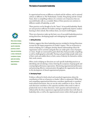 In organizational sectors as different as schools and the military, and in national
cultures as different as The Netherlands, Canada, Hong Kong and the United
States, there is compelling evidence of a common core of practices that any
successful leader calls on, as needed. Many of these practices are common to
different models of leadership, as well.
These practices can be thought of as the “basics” of successful leadership. Rarely
are such practices sufficient for leaders aiming to significantly improve student
learning in their schools. But without them, not much would happen.
Three sets of practices make up this basic core of successful leadership practices:
setting directions, developing people and redesigning the organization.
1. Setting Directions
Evidence suggests that those leadership practices included in Setting Directions
account for the largest proportion of a leader’s impact. This set of practices is
aimed at helping one’s colleagues develop shared understandings about the
organization and its activities and goals that can under gird a sense of purpose
or vision. People are motivated by goals which they find personally compelling,
as well as challenging but achievable. Having such goals helps people make sense
of their work and enables them to find a sense of identity for themselves within
their work context.
Often cited as helping set directions are such specific leadership practices as
identifying and articulating a vision, fostering the acceptance of group goals and
creating high performance expectations. Monitoring organizational performance
and promoting effective communication throughout the organization also assist
in the development of shared organizational purposes.
2. Developing People
Evidence collected in both school and nonschool organizations about the
contribution of this set of practices to leaders’ effects is substantial. While clear
and compelling organizational directions contribute significantly to members’
work-related motivations, they are not the only conditions to do so. Nor do
such directions contribute to the capacities members often need in order to
productively move in those directions. Such capacities and motivations are
influenced by the direct experiences organizational members have with those in
leadership roles, as well as the organizational context within which people work.
Often cited as helping
set directions are such
specific leadership
practices as identi-
fying and articulating
a vision, fostering the
acceptance of group
goals and creating
high performance
expectations.
The basics of successful leadership
8
 