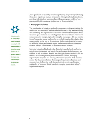 More-specific sets of leadership practices significantly and positively influencing
these direct experiences include, for example: offering intellectual stimulation,
providing individualized support and providing appropriate models of best
practice and beliefs considered fundamental to the organization.
3. Redesigning the Organization
The contribution of schools to student learning most certainly depends on the
motivations and capacities of teachers and administrators, acting both individually
and collectively. But organizational conditions sometimes blunt or wear down
educators’ good intentions and actually prevent the use of effective practices. In
some contexts, for example, high-stakes testing has encouraged a drill-and-practice
form of instruction among teachers who are perfectly capable of developing deep
understanding on the part of their students. And extrinsic financial incentives
for achieving school performance targets, under some conditions, can erode
teachers’ intrinsic commitments to the welfare of their students.
Successful educational leaders develop their districts and schools as effective
organizations that support and sustain the performance of administrators and
teachers, as well as students. Specific practices typically associated with this set
of basics include strengthening district and school cultures, modifying
organizational structures and building collaborative processes. Such practices
assume that the purpose behind the redesign of organizational cultures and
structures is to facilitate the work of organizational members and that the
malleability of structures should match the changing nature of the school’s
improvement agenda.
In some contexts,
for example, high-
stakes testing has
encouraged a drill-
and-practice form of
instruction among
teachers who are
perfectly capable of
developing deep
understanding on
the part of their
students.
9
 