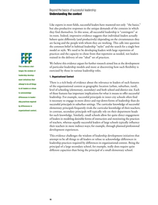 Like experts in most fields, successful leaders have mastered not only “the basics,”
but also productive responses to the unique demands of the contexts in which
they find themselves. In this sense, all successful leadership is “contingent” at
its roots. Indeed, impressive evidence suggests that individual leaders actually
behave quite differently (and productively) depending on the circumstances they
are facing and the people with whom they are working. This calls into question
the common belief in habitual leadership “styles” and the search for a single best
model or style. We need to be developing leaders with large repertoires of
practices and the capacity to chose from that repertoire as needed, not leaders
trained in the delivery of one “ideal” set of practices.
We believe this evidence argues for further research aimed less at the development
of particular leadership models and more at discovering how such flexibility is
exercised by those in various leadership roles.
1. Organizational Context
There is a rich body of evidence about the relevance to leaders of such features
of the organizational context as geographic location (urban, suburban, rural),
level of schooling (elementary, secondary) and both school and district size. Each
of these features has important implications for what it means to offer successful
leadership. For example, successful principals in inner-city schools often find
it necessary to engage in more direct and top-down forms of leadership than do
successful principals in suburban settings. The curricular knowledge of successful
elementary principals frequently rivals the curricular knowledge of their teachers;
in contrast, secondary principals will typically rely on their department heads
for such knowledge. Similarly, small schools allow for quite direct engagement
of leaders in modeling desirable forms of instruction and monitoring the practices
of teachers, whereas equally successful leaders of large schools typically influence
their teachers in more indirect ways; for example, through planned professional
development experiences.
This evidence challenges the wisdom of leadership development initiatives that
attempt to be all things to all leaders or refuse to acknowledge differences in
leadership practices required by differences in organizational context. Being the
principal of a large secondary school, for example, really does require quite
different capacities than being the principal of a small elementary school.
This evidence chal-
lenges the wisdom of
leadership develop-
ment initiatives that
attempt to be all things
to all leaders or refuse
to acknowledge
differences in leader-
ship practices required
by differences in
organizational context.
Beyond the basics of successful leadership:
Understanding the context
10
 