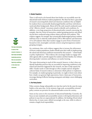 2. Student Population
There is still much to be learned about how leaders can successfully meet the
educational needs of diverse student populations. But there has been a great deal
of research concerning both school and classroom conditions that are helpful
for students from economically disadvantaged families and those with diverse
racial and ethnic backgrounds. Almost all of the early research conducted as part
of the “effective schools” movement aimed to identify such conditions. In
addition, a very large proportion of educational policy research concerning, for
example, class size, forms of instruction, student grouping practices and school
size has been conducted using evidence about and from such students. This
evidence suggests, for example, that economically disadvantaged primary students
will learn more in relatively small schools (250 to 300 students) and classrooms
(15 to 20 students) when their teachers engage in active forms of instruction
focused on rich, meaningful, curricular content using heterogeneous student-
grouping strategies.
At a minimum, then, such evidence suggests that to increase the achievement
of diverse student populations, leaders should assist their staffs in implementing
the school and classroom conditions warranted by this research – “school leader
as policy implementer.” This evidence also encourages leaders to engage with
other agencies able to provide support for students and their families, but without
diverting leaders’ attention and influence on teacher learning.
The major shortcoming in much of this research, however, is that it does not
identify leadership practices that are successful in improving conditions in the
school and classroom suggested by this research, nor does it help unpack the
skills. A leader needs to wade through an often complex and not altogether
coherent body of research evidence to determine which policies to implement.
For example, on student grouping in particular, we ought to know more about
how a leader can generate high expectations, foster a faster pace of instruction,
encourage sharing of effective learning among peers and adopt a more challenging
curriculum.
3. The Policy Context
Policy contexts change substantially over time but tend to be the same for many
leaders at the same time. At the moment, large-scale, accountability-oriented
policy contexts are pervasive for educational leaders across the country.
States are key actors in the enactment of educational leadership. Currently, the
focus on state standards and accountability systems is driving local decisions and
policies in ways that are unprecedented. In addition, the funding of local school
districts has, in many states, shifted increasingly to the state, while in others it
remains a largely local responsibility.
The major shortcoming
in much of this
research, however, is
that it does not identify
leadership practices
that are successful in
improving conditions
in the school and
classroom.
11
 