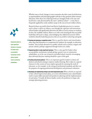 Whether state or local, changes in state economies also drive many local decisions,
as superintendents and principals grapple with day-to-day questions about resource
allocation. How these two enduring trends are managed, both at the state and
local levels, is also determined by the state’s “political culture”– a term that is
frequently applied but rarely studied, except in the area of recent welfare reform.
Research about successful school and district leadership practices in contexts
such as these is still in its infancy, even though the capacities and motivations
of local leaders will significantly determine the effects of such contexts on students.
At best, the available evidence allows us to infer some broad goals that successful
leadership will need to adopt, acknowledging that additional research will be
needed to identify leadership practices that are successful in achieving such goals:
Creating and sustaining a competitive school: This is a goal for district and school leaders
when they find themselves in competition for students, for example, in education
“markets” that include alternatives to public schools such as charter, magnet and
private schools, perhaps supported through tuition tax credits.
Empowering others to make significant decisions: This is a key goal for leaders when
accountability mechanisms include giving a greater voice to community
stakeholders, as in the case of parent-controlled school councils; encouraging
data-informed decision making should be a part of this goal.
Providing instructional guidance: This is an important goal for leaders in almost all
districts and schools aiming to improve student learning. But it takes on a special
character in the context of more explicit grounds for assessing the work of
educators, as, for example, in the setting of professional standards and their use
for purposes of ongoing professional development and personnel evaluation.
Developing and implementing strategic and school-improvement plans: When schools are required
to have school-improvement plans, as in most school districts now, school leaders
need to master skills associated with productive planning and the implementation
of such plans. Virtually all district leaders need to be proficient in large-scale
strategic-planning processes.
Empowering others to
make significant
decisions is a key goal
for leaders when
accountability
mechanisms include
giving a greater
voice to community
stakeholders.
12
 