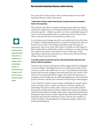 Our review of the evidence leads to three conclusions about how successful
leadership influences student achievement:
1. Mostly leaders contribute to student learning indirectly, through their influence on other people or
features of their organizations.
This should be self evident by simply reminding ourselves about how leaders
of all but the smallest districts and schools spend the bulk of their time and with
whom they spend it – whether successful or not. But a considerable amount of
research concerning leadership effects on students has tried to measure direct
effects; rarely does this form of research find any effects at all.
It is only when research designs start with a more sophisticated view of the chain
of “variables” linking leadership practices to student learning that the effects of
leaders become evident. These linkages typically get longer the larger the
organization. And, on the whole, these chains of variables are much longer for
district leaders than for school leaders. Leaders’ contributions to student learning,
then, depend a great deal on their judicious choice of what parts of their
organization to spend time and attention on. Some choices (illustrated below)
will pay off much more than others.
2. The evidence provides very good clues about who or what educational leaders should pay the most
attention to within their organizations.
Teachers are key, of course, and impressive evidence suggests that their “pedagogical
content knowledge” (knowledge about how to teach particular subject matter
content) is central to their effectiveness. So, too, is the professional community
teachers often form with colleagues inside and outside their own schools. At the
classroom level, substantial evidence suggests that student learning varies as a
consequence of, for example, class size, student-grouping practices, the instructional
practices of teachers, and the nature and extent of monitoring of student progress.
At the school level, evidence is quite strong in identifying, for example, school
mission and goals, culture, teachers’ participation in decision making, and
relationships with parents and the wider community as potentially powerful
determinants of student learning. District conditions that are known to influence
student learning include, for example, district culture, the provision of professional
development opportunities for teachers aligned with school and district priorities
and policies governing the leadership succession. Districts also contribute to
student learning by ensuring alignment among goals, programs, policies and
professional development.
At the classroom level,
substantial evidence
suggests that student
learning varies as a
consequence of, for
example, class size,
student-grouping
practices, the
instructional practices
of teachers, and the
nature and extent of
monitoring of student
progress.
How successful leadership influences student learning
13
 