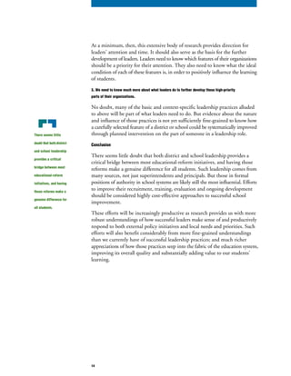 At a minimum, then, this extensive body of research provides direction for
leaders’ attention and time. It should also serve as the basis for the further
development of leaders. Leaders need to know which features of their organizations
should be a priority for their attention. They also need to know what the ideal
condition of each of these features is, in order to positively influence the learning
of students.
3. We need to know much more about what leaders do to further develop those high-priority
parts of their organizations.
No doubt, many of the basic and context-specific leadership practices alluded
to above will be part of what leaders need to do. But evidence about the nature
and influence of those practices is not yet sufficiently fine-grained to know how
a carefully selected feature of a district or school could be systematically improved
through planned intervention on the part of someone in a leadership role.
Conclusion
There seems little doubt that both district and school leadership provides a
critical bridge between most educational-reform initiatives, and having those
reforms make a genuine difference for all students. Such leadership comes from
many sources, not just superintendents and principals. But those in formal
positions of authority in school systems are likely still the most influential. Efforts
to improve their recruitment, training, evaluation and ongoing development
should be considered highly cost-effective approaches to successful school
improvement.
These efforts will be increasingly productive as research provides us with more
robust understandings of how successful leaders make sense of and productively
respond to both external policy initiatives and local needs and priorities. Such
efforts will also benefit considerably from more fine-grained understandings
than we currently have of successful leadership practices; and much richer
appreciations of how those practices seep into the fabric of the education system,
improving its overall quality and substantially adding value to our students’
learning.
There seems little
doubt that both district
and school leadership
provides a critical
bridge between most
educational-reform
initiatives, and having
those reforms make a
genuine difference for
all students.
14
 