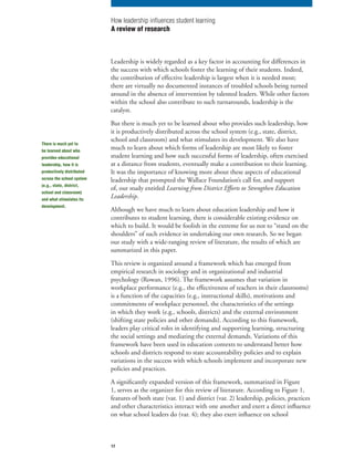 17
Leadership is widely regarded as a key factor in accounting for differences in
the success with which schools foster the learning of their students. Indeed,
the contribution of effective leadership is largest when it is needed most;
there are virtually no documented instances of troubled schools being turned
around in the absence of intervention by talented leaders. While other factors
within the school also contribute to such turnarounds, leadership is the
catalyst.
But there is much yet to be learned about who provides such leadership, how
it is productively distributed across the school system (e.g., state, district,
school and classroom) and what stimulates its development. We also have
much to learn about which forms of leadership are most likely to foster
student learning and how such successful forms of leadership, often exercised
at a distance from students, eventually make a contribution to their learning.
It was the importance of knowing more about these aspects of educational
leadership that prompted the Wallace Foundation’s call for, and support
of, our study entitled Learning from District Efforts to Strengthen Education
Leadership.
Although we have much to learn about education leadership and how it
contributes to student learning, there is considerable existing evidence on
which to build. It would be foolish in the extreme for us not to “stand on the
shoulders” of such evidence in undertaking our own research. So we began
our study with a wide-ranging review of literature, the results of which are
summarized in this paper.
This review is organized around a framework which has emerged from
empirical research in sociology and in organizational and industrial
psychology (Rowan, 1996). The framework assumes that variation in
workplace performance (e.g., the effectiveness of teachers in their classrooms)
is a function of the capacities (e.g., instructional skills), motivations and
commitments of workplace personnel, the characteristics of the settings
in which they work (e.g., schools, districts) and the external environment
(shifting state policies and other demands). According to this framework,
leaders play critical roles in identifying and supporting learning, structuring
the social settings and mediating the external demands. Variations of this
framework have been used in education contexts to understand better how
schools and districts respond to state accountability policies and to explain
variations in the success with which schools implement and incorporate new
policies and practices.
A significantly expanded version of this framework, summarized in Figure
1, serves as the organizer for this review of literature. According to Figure 1,
features of both state (var. 1) and district (var. 2) leadership, policies, practices
and other characteristics interact with one another and exert a direct influence
on what school leaders do (var. 4); they also exert influence on school
How leadership influences student learning
A review of research
There is much yet to
be learned about who
provides educational
leadership, how it is
productively distributed
across the school system
(e.g., state, district,
school and classroom)
and what stimulates its
development.
 