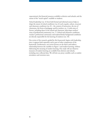 19
expectations); the financial resources available to districts and schools; and the
nature of the “social capital” available to students.
School leadership (var. 4) from both formal and informal sources helps to
shape the nature of school conditions (var. 6) such as goals, culture, structure
and classroom conditions (var. 8) – the content of instruction, the size of
classrooms, the forms of pedagogy used by teachers, etc. A wide array of
factors, including those in the school and classroom, help shape teachers’
sense of professional community (var. 7). School and classroom conditions,
teachers’ professional community and student/family background conditions
are directly responsible for the learning of students (var. 10).
Our review of the research, guided by this framework, begins with leadership,
since it appears both separately and as part of other components of the
framework. Furthermore, our review focuses on the direct and indirect
relationship between the variables in Figure 1 and student learning, without
elaborating the meaning of student learning. Our study will use whatever
measures of student learning are available from districts and schools,
including state-collected data. We will also use proxy variables such as student
attendance and retention rates.
 