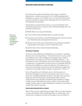 20
Our framework nests district leadership within a larger set of district
characteristics, conditions and practices (var. 2) while identifying school
leadership as a separate set of variables (var. 4). At the district level, special
attention is devoted to superintendent leadership and at the school level, to
the leadership of the principal.
At both district and school levels, however, we assume leadership is also
distributed among others in formal as well as informal leadership roles. The
remainder of this section:
■ Briefly defines our concept of leadership;
■ reviews evidence about leadership effects on student learning;
■ summarizes research about successful leadership practices that are common
across leadership roles and organizational contexts;
■ illustrates some of the practices demanded of successful superintendents
and principals by the unique contexts in which they work;
■ clarifies what we know about distributed leadership.
The concept of leadership
At the core of most definitions of leadership are two functions: “providing
direction” and “exercising influence.” Each of these functions can be carried
out in different ways, and such differences distinguish many models of
leadership from one another. As Yukl notes, leadership influences “…the
interpretation of events for followers, the choice of objectives for the group
or organization, the organization of work activities to accomplish objectives,
the motivation of followers to achieve the objectives, the maintenance of
cooperative relationships and teamwork and the enlistment of support and
cooperation from people outside the group or organization” (1994, p. 3).
Some will argue that such a definition seems overly bureaucratic or
hierarchical, although it need not be interpreted as such. Nor is it a very
precise way of defining leadership and may be vulnerable to the occasional
charge that such lack of precision severely hampers efforts to better
understand the nature and effects of leadership. But leadership is a highly
complex concept. Like health, law, beauty, excellence and countless other
complex concepts, efforts to define leadership too narrowly are more likely to
trivialize than clarify its meaning.
Evidence about leadership effects on students
Most of what we know empirically about leaders’ effects on student learning
concerns school leaders. District leadership effects on students have, until
recently, been considered too indirect and complex to sort out. Below we
Successful school and district leadership
At the core of
most definitions
of leadership are
two functions:
“providing direction”
and “exercising
influence.”
 