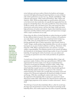 21
review both past and recent studies of district-level policies and strategies
associated with high performing and improving districts in terms of district-
wide student performance on state tests (e.g., Murphy and Hallinger, 1988;
LaRocque and Coleman, 1990; Cawelti and Protheroe, 2001; Togneri and
Anderson, 2003). While providing insight into specific policies and actions
at the district level, these studies have not typically been approached from the
perspective of leadership theory. The results resemble lists of the characteristics
of effective schools, only at the district level. They rarely specify how these
characteristics and actions interact, and how they shape, enable and sustain
high performance of teachers and students. Inquiry about leadership sources,
interactions and effects linked to district policies and improvement strategies
will be a major contribution of our study.
Claims about the effects of school leadership on student learning are justified
by three different kinds of research. One source of evidence is the qualitative
case study which is typically conducted in exceptional school settings (e.g.,
Gezi, 1990). These are settings believed to be contributing to student
learning significantly above or below expectations. Such research, based on
“outlier” designs, usually produces large leadership effects not only on student
learning but on an array of school conditions as well (e.g., Mortimore, 1993;
Scheurich, 1998). What is missing from these cases, however, is external
validity, or generalizability. The qualitative portion of our research will address
this limitation by (a) developing a relatively large number of cases of successful
leadership, (b) reporting the results of systematic cross-case analyses and
(c) carrying out quantitative tests of the results provided by the qualitative
evidence.
A second source of research evidence about leadership effects is large-scale
quantitative studies. Evidence of this type reported between 1980 and 1998
(approximately four dozen studies across all types of schools) has been
reviewed in several papers by Hallinger and Heck (1996a, 1996b, 1998).
These reviews conclude that the combined direct and indirect effects of
school leadership on pupil outcomes are small but educationally significant.
While leadership explains only three to five percent of the variation in
student learning across schools, this is actually about one quarter of the total
variation (10 to 20 percent) explained by all school-level variables (Creemers
and Reezigt, 1996) after controlling for student intake factors. To put
the magnitude of this leadership effect in perspective, quantitative school
effectiveness studies (Hill, 1998) indicate that classroom factors explain only
a slightly larger proportion of the variation in student achievement – about a
third.
The third type of research about leadership’s effects, is, like the second type,
also large-scale and quantitative in nature. But instead of examining overall
leadership effects, these studies inquire about the effects of specific leadership
While leadership
explains only three
to five percent of
the variation in
student learning
across schools, this
is actually about one
quarter of the total
variation (10 to 20
percent) explained
by all school-level
variables.
 