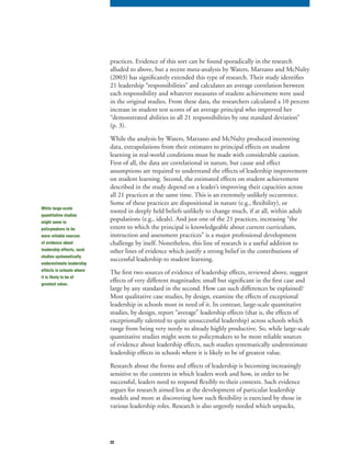 22
practices. Evidence of this sort can be found sporadically in the research
alluded to above, but a recent meta-analysis by Waters, Marzano and McNulty
(2003) has significantly extended this type of research. Their study identifies
21 leadership “responsibilities” and calculates an average correlation between
each responsibility and whatever measures of student achievement were used
in the original studies. From these data, the researchers calculated a 10 percent
increase in student test scores of an average principal who improved her
“demonstrated abilities in all 21 responsibilities by one standard deviation”
(p. 3).
While the analysis by Waters, Marzano and McNulty produced interesting
data, extrapolations from their estimates to principal effects on student
learning in real-world conditions must be made with considerable caution.
First of all, the data are correlational in nature, but cause and effect
assumptions are required to understand the effects of leadership improvement
on student learning. Second, the estimated effects on student achievement
described in the study depend on a leader’s improving their capacities across
all 21 practices at the same time. This is an extremely unlikely occurrence.
Some of these practices are dispositional in nature (e.g., flexibility), or
rooted in deeply held beliefs unlikely to change much, if at all, within adult
populations (e.g., ideals). And just one of the 21 practices, increasing “the
extent to which the principal is knowledgeable about current curriculum,
instruction and assessment practices” is a major professional development
challenge by itself. Nonetheless, this line of research is a useful addition to
other lines of evidence which justify a strong belief in the contributions of
successful leadership to student learning.
The first two sources of evidence of leadership effects, reviewed above, suggest
effects of very different magnitudes; small but significant in the first case and
large by any standard in the second. How can such differences be explained?
Most qualitative case studies, by design, examine the effects of exceptional
leadership in schools most in need of it. In contrast, large-scale quantitative
studies, by design, report “average” leadership effects (that is, the effects of
exceptionally talented to quite unsuccessful leadership) across schools which
range from being very needy to already highly productive. So, while large-scale
quantitative studies might seem to policymakers to be more reliable sources
of evidence about leadership effects, such studies systematically underestimate
leadership effects in schools where it is likely to be of greatest value.
Research about the forms and effects of leadership is becoming increasingly
sensitive to the contexts in which leaders work and how, in order to be
successful, leaders need to respond flexibly to their contexts. Such evidence
argues for research aimed less at the development of particular leadership
models and more at discovering how such flexibility is exercised by those in
various leadership roles. Research is also urgently needed which unpacks,
While large-scale
quantitative studies
might seem to
policymakers to be
more reliable sources
of evidence about
leadership effects, such
studies systematically
underestimate leadership
effects in schools where
it is likely to be of
greatest value.
 